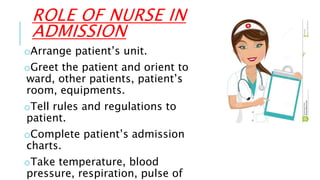ROLE OF NURSE IN
ADMISSION
oArrange patient’s unit.
oGreet the patient and orient to
ward, other patients, patient’s
room, equipments.
oTell rules and regulations to
patient.
oComplete patient’s admission
charts.
oTake temperature, blood
pressure, respiration, pulse of
 