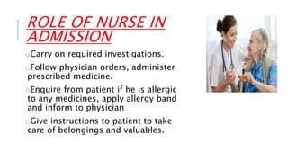 ROLE OF NURSE IN
ADMISSION
oCarry on required investigations.
oFollow physician orders, administer
prescribed medicine.
oEnquire from patient if he is allergic
to any medicines, apply allergy band
and inform to physician
oGive instructions to patient to take
care of belongings and valuables.
 