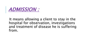 ADMISSION :
It means allowing a client to stay in the
hospital for observation, investigations
and treatment of disease he is suffering
from.
 