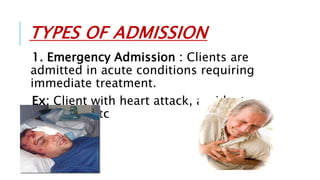 TYPES OF ADMISSION
1. Emergency Admission : Clients are
admitted in acute conditions requiring
immediate treatment.
Ex: Client with heart attack, accidents,
poisoning etc
 