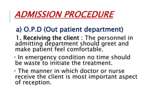 ADMISSION PROCEDURE
a) O.P.D (Out patient department)
1. Receiving the client : The personnel in
admitting department should greet and
make patient feel comfortable.
• In emergency condition no time should
be waste to initiate the treatment.
• The manner in which doctor or nurse
receive the client is most important aspect
of reception.
 