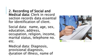 2. Recording of Social and
Medical data: Clerk in record
section records data essential
for identification of client.
Social data: name, age, sex,
education, address,
occupation, religion, income,
marital status, telephone no.
etc.
Medical data: Diagnosis,
provisional diagnosis,
duration of illness, name of
 