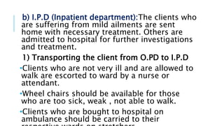 b) I.P.D (Inpatient department):The clients who
are suffering from mild ailments are sent
home with necessary treatment. Others are
admitted to hospital for further investigations
and treatment.
1) Transporting the client from O.PD to I.P.D
•Clients who are not very ill and are allowed to
walk are escorted to ward by a nurse or
attendant.
•Wheel chairs should be available for those
who are too sick, weak , not able to walk.
•Clients who are bought to hospital on
ambulance should be carried to their
 