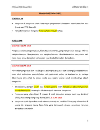 INSYIRAH MOHAMAD NOH UKM LAW SCHOOL 19
1
ADMISSION (PENGAKUAN)
PENGENALAN
• Pengakuan & pengakuan salah - keterangan yang relevan kalau semua keperluan dalam Akta
Keterangan 1950 dipenuhi.
• Hanya boleh dibuat mengenai fakta isu/fakta relevan sahaja.
PENGAKUAN
SEKSYEN 17(1) AK 1950
Pengakuan ialah suatu pernyataan, lisan atau dokumentar, yang menyarankan apa-apa inferens
mengenai sesuatu fakta persoalan atau mengenai sesuatu fakta berkaitan dan yang dibuat oleh
mana-mana orang dan dalam hal keadaan yang disebut kemudian daripada ini.
SEKSYEN 18(1) AK 1950
Pernyataan yang dibuat oleh sesuatu pihak dalam prosiding atau oleh seorang ejen kepada mana-
mana pihak sedemikian yang disifatkan oleh mahkamah, dalam hal keadaan kes itu, sebagai
diberi kuasa oleh pihak itu secara nyata atau secara tersirat untuk membuatnya adalah
pengakuan.
• Bila seseorang dengan sendiri atau melalui agennya telah menyatakan atau menyarankan
sesuatu kesimpulan → orang itu dikatakan telah membuat pengakuan.
• Pengakuan yang telah dibuat → relevan & boleh digunakan sebagai bukti yang konklusif
untung menentang orang yang membuatnya. S 21 AK 1950
• Pengakuan boleh digunakan untuk membuktikan secara konsklusif fakta yang telah diakui →
secara tak langsung halang fakta-fakta yang bercanggah dengan pengakuan tersebut
daripada dikemukakan.
 