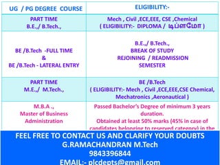 UG / PG DEGREE COURSE ELIGIBILITY:-
PART TIME
B.E.,/ B.Tech.,
Mech , Civil ,ECE,EEE, CSE ,Chemical
( ELIGIBILITY:- DIPLOMA / டிப்ளம ோ )
BE /B.Tech -FULL TIME
&
BE /B.Tech - LATERAL ENTRY
B.E.,/ B.Tech.,
BREAK OF STUDY
REJOINING / READMISSION
SEMESTER
PART TIME
M.E.,/ M.Tech.,
BE /B.Tech
( ELIGIBILITY:- Mech , Civil ,ECE,EEE,CSE Chemical,
Mechatronics ,Aeronautical )
M.B.A .,
Master of Business
Administration
Passed Bachelor’s Degree of minimum 3 years
duration.
Obtained at least 50% marks (45% in case of
candidates belonging to reserved category) in the
qualifying Examination.FEEL FREE TO CONTACT US AND CLARIFY YOUR DOUBTS
G.RAMACHANDRAN M.Tech
9843396844
EMAIL:- plcdepts@gmail.com
 