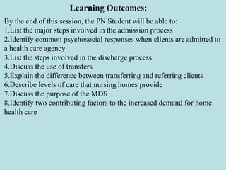 Learning Outcomes:
By the end of this session, the PN Student will be able to:
1.List the major steps involved in the admission process
2.Identify common psychosocial responses when clients are admitted to
a health care agency
3.List the steps involved in the discharge process
4.Discuss the use of transfers
5.Explain the difference between transferring and referring clients
6.Describe levels of care that nursing homes provide
7.Discuss the purpose of the MDS
8.Identify two contributing factors to the increased demand for home
health care
 