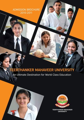 ADMISSION BROCHURE
                                                                                                                       2010-2011




                                                                                                                 TEERTHANKER MAHAVEER UNIVERSITY
                                                                                                                  An Ultimate Destination for World Class Education



Teerthanker Mahaveer University
Established under
Uttar Pradesh Act, 2008 [U.P. Act No. 30 of 2008]
Degrees recognised by
U.G.C. under section 22 of U.G.C. Act, 1956

For further enquiry contact Admission Office:
Ph: 0591-2360000, 2360555
Fax: 0591-2360077, 2360444, 2487444
Email: admission@tmu.ac.in
Web: www.tmu.ac.in

The University is located in Moradabad on NH 24, 140km from Delhi
                                                                               Price: Rs. 600/-
Photographs in the brochure depict the real life situation of the University   (Inclusive of Application Form)
 