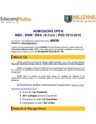 ADMISSIONS OPEN
MBA | BBM / BBA | B.Com | PGD 2015-2016
Greetings from Millennium School of Business (MSOB),
Bangalore...(www.msob.edu.in)
It gives us immense pleasure in inform MSOB a Premier Business School, in partnership with
Universityof Mysore (estd. 1916), invites applications from eligible candidates for the various
Management Programmes for the Academic Year 2015 - 16.
About Us
MSOB promoted by Educomp Raffles Higher Education Ltd, a joint venture between
Educomp Solutions Limited, India and Raffles Education Corporation Limited, Singapore.
MSOB is managed by Alumni of IIM’s with rich experience in the Educational sector, and
the members of the Advisory Board comprising of eminent people with Industry and Academic
background.
MSOB aims at creating an environment where the students are exposed to an
experimental learning which is a judicious blend of Theory and Practice using innovative
pedagogy.
Promoted by Raffles International Corporation (www.raffles-
education-corporation.com)
 Over 1+ Lac Students.
 40+ Colleges across Countries
 Presence in over 12 Countries
 Campuses in over 30+ Cities
Awards & Recognitions
 