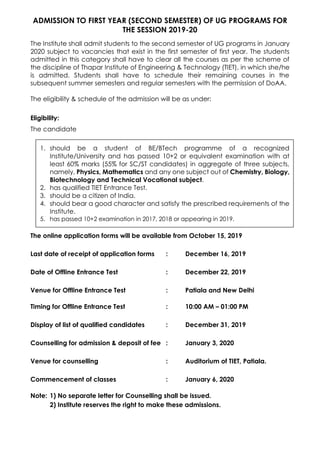 ADMISSION TO FIRST YEAR (SECOND SEMESTER) OF UG PROGRAMS FOR
THE SESSION 2019-20
The Institute shall admit students to the second semester of UG programs in January
2020 subject to vacancies that exist in the first semester of first year. The students
admitted in this category shall have to clear all the courses as per the scheme of
the discipline of Thapar Institute of Engineering & Technology (TIET), in which she/he
is admitted. Students shall have to schedule their remaining courses in the
subsequent summer semesters and regular semesters with the permission of DoAA.
The eligibility & schedule of the admission will be as under:
Eligibility:
The candidate
1. should be a student of BE/BTech programme of a recognized
Institute/University and has passed 10+2 or equivalent examination with at
least 60% marks (55% for SC/ST candidates) in aggregate of three subjects,
namely, Physics, Mathematics and any one subject out of Chemistry, Biology,
Biotechnology and Technical Vocational subject.
2. has qualified TIET Entrance Test.
3. should be a citizen of India.
4. should bear a good character and satisfy the prescribed requirements of the
Institute.
5. has passed 10+2 examination in 2017, 2018 or appearing in 2019.
The online application forms will be available from October 15, 2019
Last date of receipt of application forms : December 16, 2019
Date of Offline Entrance Test : December 22, 2019
Venue for Offline Entrance Test : Patiala and New Delhi
Timing for Offline Entrance Test : 10:00 AM – 01:00 PM
Display of list of qualified candidates : December 31, 2019
Counselling for admission & deposit of fee : January 3, 2020
Venue for counselling : Auditorium of TIET, Patiala.
Commencement of classes : January 6, 2020
Note: 1) No separate letter for Counselling shall be issued.
2) Institute reserves the right to make these admissions.
 