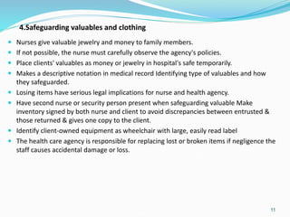 4.Safeguarding valuables and clothing
 Nurses give valuable jewelry and money to family members.
 If not possible, the nurse must carefully observe the agency's policies.
 Place clients' valuables as money or jewelry in hospital's safe temporarily.
 Makes a descriptive notation in medical record Identifying type of valuables and how
they safeguarded.
 Losing items have serious legal implications for nurse and health agency.
 Have second nurse or security person present when safeguarding valuable Make
inventory signed by both nurse and client to avoid discrepancies between entrusted &
those returned & gives one copy to the client.
 Identify client-owned equipment as wheelchair with large, easily read label
 The health care agency is responsible for replacing lost or broken items if negligence the
staff causes accidental damage or loss.
11
 