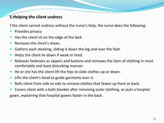 5.Helping the client undress
f the client cannot undress without the nurse's help, the nurse does the following:
 Provides privacy
 Has the client sit on the edge of the bed.
 Removes the client's shoes.
 Gathers each stocking, sliding it down the leg and over the foot.
 Helps the client lie down if weak or tired.
 Releases fasteners as zippers and buttons and removes the item of clothing in most
comfortable and least disturbing manner.
 He or she has the client lift the hips to slide clothes up or down.
 Lifts the client's head to guide garments over it.
 Rolls client from side to side to remove clothes that fasten up front or back.
 Covers client with a bath blanket after removing outer clothing, or puts a hospital
gown, explaining that hospital gowns fasten in the back.
12
 
