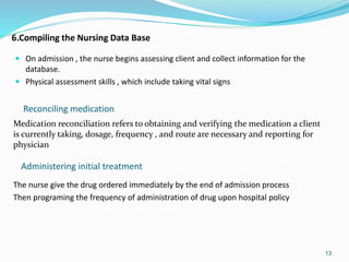 6.Compiling the Nursing Data Base
 On admission , the nurse begins assessing client and collect information for the
database.
 Physical assessment skills , which include taking vital signs
13
Administering initial treatment
Reconciling medication
Medication reconciliation refers to obtaining and verifying the medication a client
is currently taking, dosage, frequency , and route are necessary and reporting for
physician
The nurse give the drug ordered immediately by the end of admission process
Then programing the frequency of administration of drug upon hospital policy
 
