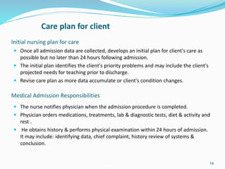 Initial nursing plan for care
 Once all admission data are collected, develops an initial plan for client's care as
possible but no later than 24 hours following admission.
 The initial plan identifies the client's priority problems and may include the client's
projected needs for teaching prior to discharge.
 Revise care plan as more data accumulate or client's condition changes.
14
Care plan for client
Medical Admission Responsibilities
 The nurse notifies physician when the admission procedure is completed.
 Physician orders medications, treatments, lab & diagnostic tests, diet & activity and
rest .
 He obtains history & performs physical examination within 24 hours of admission.
It may include: identifying data, chief complaint, history review of systems &
conclusion.
 