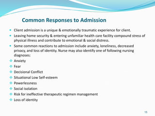 Common Responses to Admission
 Client admission is a unique & emotionally traumatic experience for client.
 Leaving home security & entering unfamiliar health care facility compound stress of
physical illness and contribute to emotional & social distress.
 Some common reactions to admission include anxiety, loneliness, decreased
privacy, and loss of identity. Nurse may also identify one of following nursing
diagnoses:
 Anxiety
 Fear
 Decisional Conflict
 Situational Low Self-esteem
 Powerlessness
 Social isolation
 Risk for ineffective therapeutic regimen management
 Loss of identity
15
 