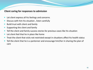 Client caring for responses to admission
 Let client express all his feelings and concerns
 Discuss with him his situation , listen carefully
 Build trust with client and family
 Supporting the client and family
 Tell the client and family success stories for previous cases like his situation
 Let client feel that he in place like home
 Treat the client that visits not restricted except in situations affect his health status
 Tell the client that he is a partenner and encourage him/her in sharing the plan of
care
16
 