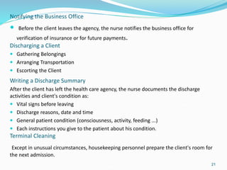 Notifying the Business Office
 Before the client leaves the agency, the nurse notifies the business office for
verification of insurance or for future payments.
Discharging a Client
 Gathering Belongings
 Arranging Transportation
 Escorting the Client
21
Writing a Discharge Summary
After the client has left the health care agency, the nurse documents the discharge
activities and client's condition as:
 Vital signs before leaving
 Discharge reasons, date and time
 General patient condition (consciousness, activity, feeding ...)
 Each instructions you give to the patient about his condition.
Terminal Cleaning
Except in unusual circumstances, housekeeping personnel prepare the client's room for
the next admission.
 