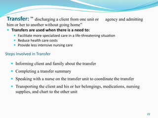 22
Transfer: “ discharging a client from one unit or agency and admitting
him or her to another without going home”
 Transfers are used when there is a need to:
 Facilitate more specialized care in a life-threatening situation
 Reduce health care costs
 Provide less intensive nursing care
 Informing client and family about the transfer
 Completing a transfer summary
 Speaking with a nurse on the transfer unit to coordinate the transfer
 Transporting the client and his or her belongings, medications, nursing
supplies, and chart to the other unit
Steps Involved in Transfer
 