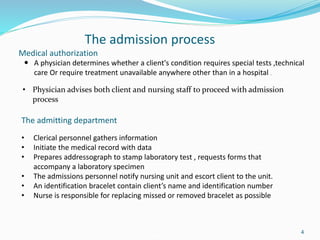 Medical authorization
4
The admission process
 A physician determines whether a client's condition requires special tests ,technical
care Or require treatment unavailable anywhere other than in a hospital .
• Physician advises both client and nursing staff to proceed with admission
process
The admitting department
• Clerical personnel gathers information
• Initiate the medical record with data
• Prepares addressograph to stamp laboratory test , requests forms that
accompany a laboratory specimen
• The admissions personnel notify nursing unit and escort client to the unit.
• An identification bracelet contain client’s name and identification number
• Nurse is responsible for replacing missed or removed bracelet as possible
 