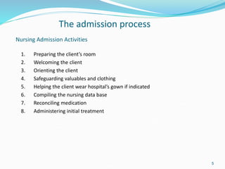 5
Nursing Admission Activities
1. Preparing the client’s room
2. Welcoming the client
3. Orienting the client
4. Safeguarding valuables and clothing
5. Helping the client wear hospital’s gown if indicated
6. Compiling the nursing data base
7. Reconciling medication
8. Administering initial treatment
The admission process
 