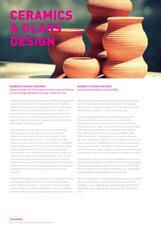 7. National Institute of Design. Admission Brochure.
Ceramic and glass design programme at NID takes inspiration
from both intrinsic art and craft traditions and it equally
recognizes its potential and scope for the future. Discipline
offers tremendous expressive qualities in the domain of
art and creativity as well as functional possibilities in the
domains of craft, architectural spaces (indoor and outdoor
spaces), hospitality industries, home décor, hi tech products
and lifestyle product categories.
The curriculum at NID offers courses to introduce the
technological and skill aspects of the core materials
while other courses such as form and structure; colour
and composition, ergonomics etc. are offered to sensitize
students towards the other essentials of design. Additionally,
design projects spread over the semesters bring in a critical
understanding towards user’s, functional and aesthetic
requirements, socio-cultural context and market reality. An
extensive exposure is provided towards craft sector as well
as ceramic and glass industries which bring in awareness
towards wider range of production techniques and variety of
work environments laying deep emphasis on the production
possibility of these materials in a variety of production
scenario.
Students also get hands on experience to a variety of forming
techniques in both the materials. They get to experience
hand-molding techniques in clay such as coiling, pinching,
and throwing along with molding and casting as production
methods. While, they also explore their creative expressions
through kiln formed glass such as slumping, fusing and pate
de verre and practice glass blowing as part of hot glass in
the curriculum. Exposure to allied materials apart from core
materials is provided for a wider knowledge base.
Ceramic and Glass Discipline has established important
alliance with the clusters of small and medium scale
industries located in several parts of the country such as
Firozabad, Khurja, Jaipur, Morbi etc besides existing linkages
with large-scale industries such as Borosil Glass, Somany
Tiles, HSIL (Hindware Sanitary ware), LA OPALA Glass,
CERA Sanitary etc. The association and exposure towards
the clusters provides a platform to the graduates to utilize the
cluster’s production capability for their own entrepreneurial
ventures and creative expression. It also has active alliance
with international design schools offering these two materials
in their core curriculum; this provides a rich exposure as well.
Graduates find careers in the area of tableware, tile, sanitary
ware, glassware industries, lifestyle brands and export houses.
There are ample opportunities to work in the craft and NGO
sectors or start-up own studios, enterprises with independent
batch production and establish one’s own brand.
Overall, the in-depth understanding of technology, production
techniques and material skills and expression enables the
graduates to take up challenges and make appropriate use of
these materials in applications other than the conventional
ones.
ELIGIBILITY CRITERIA FOR PGDPD
Degree in Design, Fine Arts, Engineering Technology, Architecture
or Interior Design OR Diploma in Design (under 10+2+4yr)
ELIGIBILITY CRITERIA FOR GDPD
as per details provided for common GDPD.
Ceramics
& glass
design
Ahmedabad
 