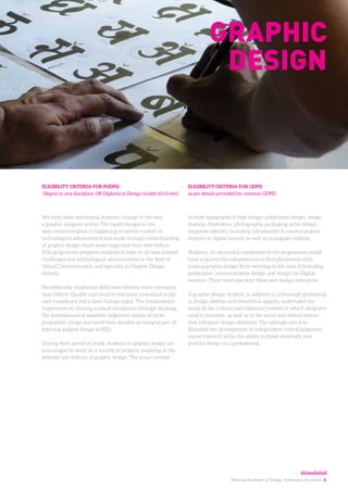 National Institute of Design. Admission Brochure. 8.
We have been witnessing dramatic change in the way
a graphic designer works. The rapid changes in the
way communication is happening in recent context of
technological advancement has made through understanding
of graphic design much more important than ever before.
This programme prepares students to take on all new context
challenges and technological advancements in the field of
Visual Communication and specially in Graphic Design
domain.
Paradoxically, traditional skills have become more necessary
than before. Quality and creative solutions contextual to the
user’s needs are still a basic human input. The fundamental
importance of creating a visual vocabulary through drawing,
the development of aesthetic judgment, values of form,
proportion, image and word have become an integral part of
learning graphic design at NID.
During their period of study, students in graphic design are
encouraged to work on a variety of projects, majoring in the
selected sub-domain of graphic design. The areas covered
ELIGIBILITY CRITERIA FOR PGDPD
Degree in any discipline, OR Diploma in Design (under 10+2+4yr)
ELIGIBILITY CRITERIA FOR GDPD
as per details provided for common GDPD.
Graphic
design
include typography & type design, publication design, image
making, illustration, photography, packaging, print design,
corporate identity, branding, information & communication
systems in digital domain as well as analogues medium.
Students, on successful completion of the programme would
have acquired the competencies to find placements with
leading graphic design firms working in the area of branding,
publication, communication design and design for Digital
medium. They could also start their own design enterprise.
A graphic design student, in addition to a thorough grounding
in design abilities and theoretical aspects, undertakes the
study of the cultural and historical context in which designers
need to function, as well as of the social and ethical factors
that influence design decisions. The ultimate aim is to
stimulate the development of independent critical judgment,
sound research skills, the ability to think creatively and
practice design as a professional.
Ahmedabad
 