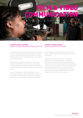 National Institute of Design. Admission Brochure. 10.
The primary aim of Film & Video Communication programme
is to train versatile design informed communicators, fluent
in the conception and production of short films on a range
of educational, cultural, social, entertainment and marketing
communication needs.
Students first go through the foundation of basic visual
communication skills, along with inputs in social studies.
Thereafter the grooming continues in theoretical as well as
technical aspects of film making leading to holistic conceptual
abilities.
As we are celebrating the 100th year of Indian Cinema
the aims and applications of this medium has undergone a
vast change. In last two decades more and more audience
segments have emerged with very diverse communication
ELIGIBILITY CRITERIA FOR PGDPD
Degree in any discipline, OR Diploma in Design (under 10+2+4yr)
ELIGIBILITY CRITERIA FOR GDPD
as per details provided for common GDPD.
Film & Video
Communication
needs. Therefore, at NID the emphasis is on developing
holistic conceptual abilities that are adoptable to changing
technologies.
The films made by NID students have won a global
appreciation with numerous awards in competitive
film festivals in India and abroad. The graduates of this
programme have built rewarding carriers in almost all areas
of audio-visual communication. These include advertising
agencies, Film production houses, television channels,
feature film industry, interactive media, ventures along
with government bodies and NGOs who have specific
developmental and communication agenda.
Ahmedabad
 