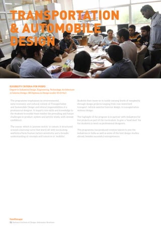 13. National Institute of Design. Admission Brochure.
The programme emphasizes on environmental,
socio-economic and cultural context of Transportation
and Automobile Design and ethical responsibilities of a
professional designer. It imparts core skills and knowledge to
the students to enable them resolve the prevailing and future
challenges in product, system and service levels, with utmost
confidence.
The course, which is ‘process centric’ in nature, is structured
around a learning curve that starts off with inculcating
aesthetics/form/human factors sensitivity and a broader
understanding of concepts and concerns in ‘mobility’.
Students then move on to tackle varying levels of complexity
through design projects ranging from non-motorized
transport, vehicle exterior/interior design, to transportation
systems design.
The highlight of the program is to partner with Industries for
live projects as part of the curriculum, to give a ‘head start’ for
the students to work as professional designers.
The programme has produced creative talents to join the
industries in India as well as some of the best design studios
abroad, besides successful entrepreneurs.
ELIGIBILITY CRITERIA FOR PGDPD
Degree in Industrial Design, Engineering, Technology, Architecture
or Interior Design, OR Diploma in Design (under 10+2+4yr)
Transportation
& automobile
design
Gandhinagar
 