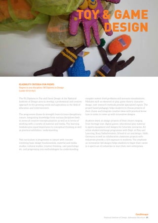 National Institute of Design. Admission Brochure. 14.
The PG Diploma in Toy and Game Design at the National
Institute of Design aims to develop a professional and creative
approach to the growing needs and aspirations in the field of
education and entertainment.
The programme draws its strength from its trans-disciplinary
nature, integrating knowledge from various disciplines both
in terms of creative conceptualisation as well as in terms of
working with a variety of material and media. The learning
modules give equal importance to conceptual thinking as well
as practical exhibition/ understanding.
The curriculum is progressive in nature with courses
involving basic design fundamentals, material and media
studies, cultural studies, creative thinking, user psychology
etc. and progressing into methodologies for understanding
ELIGIBILITY CRITERIA FOR PGDPD
Degree in any discipline, OR Diploma in Design
(under 10+2+4yr)
Toy & game
design
complex system level problems and scenario visualisations.
Modules such as elements of play, game theory, character
design, user research methods provide specialized inputs. The
project based pedagogy helps students to choose projects of
their choice and integrate creative ideas with practical know
how in order to come up with innovative designs.
Students work on design projects of their choice ranging
from heritage toys, digital games, educational play material
to sports equipment and designs for futuristic scenarios. An
active student exchange programme with Dept. of Play and
Learning, Burg Giebichenstein, School of art and design, Halle,
Germany as well as collaborative classroom projects with
industries provide a rich exposure to students. The emphasis
on innovation-led designs helps students to begin their career
in a spectrum of industries or start their own enterprises.
Gandhinagar
 
