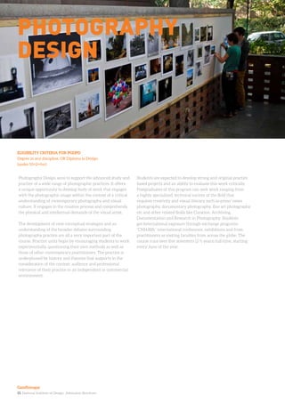 15. National Institute of Design. Admission Brochure.
Photography Design aims to support the advanced study and
practice of a wide range of photographic practices. It offers
a unique opportunity to develop body of work that engages
with the photographic image within the context of a critical
understanding of contemporary photography and visual
culture. It engages in the creative process and comprehends
the physical and intellectual demands of the visual artist.
The development of new conceptual strategies and an
understanding of the broader debates surrounding
photography practice are all a very important part of the
course. Practice units begin by encouraging students to work
experimentally, questioning their own methods as well as
those of other contemporary practitioners. The practice is
underpinned by history and theories that supports in the
consideration of the context; audience and professional
relevance of their practice in an independent or commercial
environment.
Students are expected to develop strong and original practice
based projects and an ability to evaluate this work critically.
Postgraduates of this program can seek work ranging from
a highly specialized, technical variety of the field that
requires creativity and visual literacy such as press/ news
photography, documentary photography, fine art photography
etc and other related fields like Curation, Archiving,
Documentation and Research in Photography. Students
get International exposure through exchange programs,
“CHHAYA” international conference, exhibitions and from
practitioners as visiting faculties from across the globe. The
course runs over five semesters (2 ½ years) full-time, starting
every June of the year.
ELIGIBILITY CRITERIA FOR PGDPD
Degree in any discipline, OR Diploma in Design
(under 10+2+4yr)
Photography
Design
Gandhinagar
 