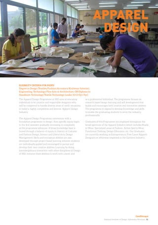 National Institute of Design. Admission Brochure. 16.
The Apparel Design Programme at NID aims at educating
individuals to be creative and responsible designers who
will be competent to handle diverse areas of need/ situations
in today’s, highly competitive and diverse, Apparel Design
Industry.
The Apparel Design Programme commences with a
foundation programme in design. Area specific inputs begin
in the first semester gradually increasing in complexity
as the programme advances. A broad knowledge base is
honed through a balance of inputs in History of Costume
and Fashion Design, Science and Liberal Arts, Design
Management. Skills and conceptual abilities are also
developed through project-based learning wherein students
are individually guided and encouraged to pursue and
develop their own creative abilities. Learning by doing,
interdisciplinary interaction with other disciplines of Design
at NID, enhance their abilities to work with a team and
ELIGIBILITY CRITERIA FOR PGDPD
Degree in Design (Textiles/Fashion/Accessory/Knitwear/Interior),
Engineering, Technology, Fine Arts or Architecture, OR Diploma in
Handloom Technology/Textile Technology (under 10+2+3yr/4yr)
Apparel
Design
as a professional Individual. The programme focuses on
research based design learning and self development that
builds and encourages both creative and innovative abilities.
The programme is aligned to develop knowledge and skills
to enable the graduating students to serve the industry
professionally.
Graduates of this Programme are employed throughout the
broad spectrum of the Apparel Industry which includes Ready
to Wear, Specialized areas of Fashion, Active Sports-Wear,
Functional Clothing, Design Education, etc. Our Graduates
are currently working as Entrepreneurs, Free-Lance Apparel
Designers or otherwise employed in the Garment Industry
Gandhinagar
 