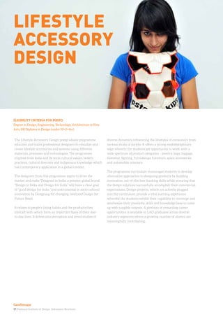 17. National Institute of Design. Admission Brochure.
The Lifestyle Accessory Design postgraduate programme
educates and trains professional designers to visualize and
create lifestyle accessories and systems using different
materials, processes and technologies. The programme
inspired from India and its socio cultural values, beliefs,
practices, cultural diversity and indigenous knowledge which
has contemporary application in a global context.
The designers from this programme aspire to drive the
market and make ‘Designed in India’ a premier global brand.
“Design in India and Design for India” will have a clear goal
of “good design for India “and instrumental in socio cultural
innovation by Designing for changing need and Design for
Future Need.
It relates to people’s living habits and the products they
interact with which form an important basis of their day-
to-day lives. It delves into perception and trend studies of
diverse dynamics influencing the lifestyles of consumers from
various strata of society. It offers a strong multidisciplinary
edge wherein the students get opportunity to work with a
wide spectrum of product categories - jewelry, bags, luggage,
footwear, lighting, furnishings, furniture, space accessories
and automobile interiors.
The programme curriculum encourages students to develop
alternative approaches to designing products by building
innovative, out-of-the-box thinking skills while ensuring that
the design solutions successfully accomplish their commercial
expectations. Design projects, which are actively plugged
into the curriculum, provide a vital learning experience
whereby the students exhibit their capability to converge and
synthesize their creativity, skills and knowledge base to come
up with tangible outputs. A plethora of rewarding career
opportunities is available to LAD graduates across diverse
industry segments where a growing number of alumni are
meaningfully contributing.
ELIGIBILITY CRITERIA FOR PGDPD
Degree in Design, Engineering, Technology, Architecture or Fine
Arts, OR Diploma in Design (under 10+2+4yr)
lifestyle
accessory
design
Gandhinagar
 