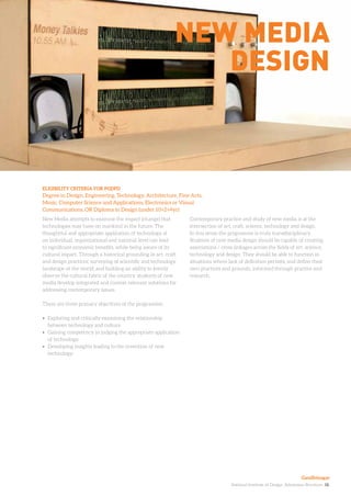 National Institute of Design. Admission Brochure. 18.
New Media attempts to examine the impact (change) that
technologies may have on mankind in the future. The
thoughtful and appropriate application of technology at
an individual, organizational and national level can lead
to significant economic benefits, while being aware of its
cultural impact. Through a historical grounding in art, craft
and design practices; surveying of scientific and technology
landscape of the world; and building an ability to keenly
observe the cultural fabric of the country, students of new
media develop integrated and context relevant solutions for
addressing contemporary issues.
There are three primary objectives of the programme:
•	 Exploring and critically examining the relationship
between technology and culture.
•	 Gaining competency in judging the appropriate application
of technology.
•	 Developing insights leading to the invention of new
technology.
ELIGIBILITY CRITERIA FOR PGDPD
Degree in Design, Engineering, Technology, Architecture, Fine Arts,
Music, Computer Science and Applications, Electronics or Visual
Communications, OR Diploma in Design (under 10+2+4yr)
New media
design
Contemporary practice and study of new media is at the
intersection of art, craft, science, technology and design.
In this sense the programme is truly transdisciplinary.
Students of new media design should be capable of creating
associations / cross linkages across the fields of art, science,
technology and design. They should be able to function in
situations where lack of definition persists, and define their
own practices and grounds, informed through practice and
research.
Gandhinagar
 