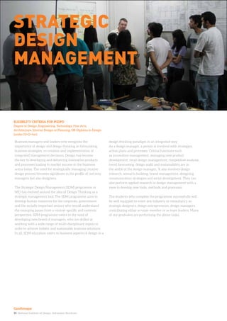 19. National Institute of Design. Admission Brochure.
Business managers and leaders now recognize the
importance of design and design thinking in formulating
business strategies, co-creation and implementation of
integrated management decisions. Design has become
the key to developing and delivering innovative products
and processes leading to market success in the business
arena today. The need for strategically managing creative
design process becomes significant in the profile of not only
managers but also designers.
The Strategic Design Management (SDM) programme at
NID has evolved around the idea of Design Thinking as a
strategic management tool. The SDM programme aims to
develop human resources for the corporate, government
and the socially important sectors who would understand
the emerging issues from a context specific and systemic
perspective. SDM programme caters to the need of
developing new breed of managers, who are skilled at
working with a wide range of multi-disciplinary inputs in
order to achieve holistic and sustainable business solutions.
In all, SDM education caters to business aspects of design in a
design thinking paradigm in an integrated way.
As a design manager, a person is involved with strategies,
action plans and processes. Critical functions such
as innovation management, managing new product
development, retail design management, competitive analysis,
trend forecasting, design audit and sustainability are in
the ambit of the design manager. It also involves design
research, scenario building, brand management, designing
communication strategies and social development. They can
also perform applied research in design management with a
view to develop new tools, methods and processes.
The students who complete the programme successfully will
be well equipped to enter any industry or consultancy as
strategic designers, design entrepreneurs, design managers,
contributing either as team member or as team leaders. Many
of our graduates are performing the above tasks.
ELIGIBILITY CRITERIA FOR PGDPD
Degree in Design, Engineering, Technology, Fine Arts,
Architecture, Interior Design or Planning, OR Diploma in Design
(under 10+2+4yr)
Strategic
DEsign
Management
Gandhinagar
 