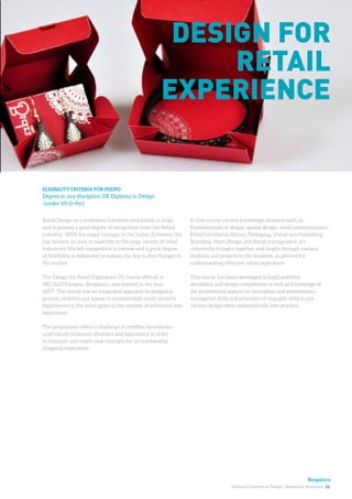 National Institute of Design. Admission Brochure. 22.
Retail Design as a profession has been established in India
and is gaining a good degree of recognition from the Retail
industry. With the major changes in the Indian Economy this
has become an area of expertise to the large variety of retail
industries. Market competition is intense and a great degree
of flexibility is demanded to sustain the day to day changes in
the market.
The Design for Retail Experience PG course offered at
NID R&D Campus, Bengaluru, was started in the year
2007. The course has an integrated approach to designing
process, systems and spaces to accommodate multi-sensory
experiences in the retail space in the context of enhanced user
experience.
The programme offers a challenge to redefine boundaries,
understand consumer lifestyles and aspirations in order
to visualize and create new concepts for an outstanding
shopping experience.
ELIGIBILITY CRITERIA FOR PGDPD
Degree in any discipline, OR Diploma in Design
(under 10+2+4yr)
Design for
Retail
experience
In this course various knowledge domains such as
Fundamentals of design, spatial design, retail communication,
Retail furniture& fixture, Packaging, Visual merchandising,
Branding, Store Design and Retail management are
coherently brought together and taught through various
modules and projects to the students in general for
understanding effective ‘retail experience’.
This course has been developed to build aesthetic
sensibility and design competence as well as knowledge of
the professional aspects of conception and presentation,
managerial skills and provision of requisite skills to put
various design ideas systematically into practice.
Bengaluru
 