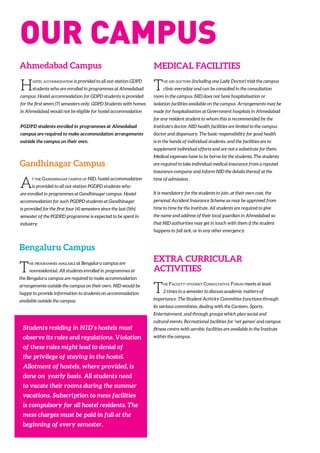 The programmes available at Bengaluru campus are
nonresidential. All students enrolled in programmes at
the Bengaluru campus are required to make accommodation
arrangements outside the campus on their own. NID would be
happy to provide information to students on accommodation
available outside the campus.
Ahmedabad Campus
Hostel accommodation is provided to all out-station GDPD
students who are enrolled in programmes at Ahmedabad
campus. Hostel accommodation for GDPD students is provided
for the first seven (7) semesters only. GDPD Students with homes
in Ahmedabad would not be eligible for hostel accommodation
PGDPD students enrolled in programmes at Ahmedabad
campus are required to make accommodation arrangements
outside the campus on their own.
At the Gandhinagar campus of NID, hostel accommodation
is provided to all out-station PGDPD students who
are enrolled in programmes at Gandhinagar campus. Hostel
accommodation for such PGDPD students at Gandhinagar
is provided for the first four (4) semesters since the last (5th)
semester of the PGDPD programme is expected to be spent in
industry.
Gandhinagar Campus
Bengaluru Campus
The nid doctors (including one Lady Doctor) visit the campus
clinic everyday and can be consulted in the consultation
room in the campus. NID does not have hospitalisation or
isolation facilities available on the campus. Arrangements may be
made for hospitalisation at Government hospitals in Ahmedabad
for any resident student to whom this is recommended by the
Institute’s doctor. NID health facilities are limited to the campus
doctor and dispensary. The basic responsibility for good health
is in the hands of individual students, and the facilities are to
supplement individual efforts and are not a substitute for them.
Medical expenses have to be borne by the students. The students
are required to take individual medical insurance from a reputed
insurance company and inform NID the details thereof at the
time of admission.
It is mandatory for the students to join, at their own cost, the
personal Accident Insurance Scheme as may be approved from
time to time by the Institute. All students are required to give
the name and address of their local guardian in Ahmedabad so
that NID authorities may get in touch with them if the student
happens to fall sick, or in any other emergency.
MEDICAL FACILITIES
The Faculty-student Consultative Forum meets at least
2 times in a semester to discuss academic matters of
importance. The Student Activity Committee functions through
its various committees, dealing with the Canteen, Sports,
Entertainment, and through groups which plan social and
cultural events. Recreational facilities for ‘net games’ and campus
fitness centre with aerobic facilities are available in the Institute
within the campus.
EXTRA CURRICULAR
ACTIVITIES
Students residing in NID’s hostels must
observe its rules and regulations. Violation
of these rules might lead to denial of
the privilege of staying in the hostel.
Allotment of hostels, where provided, is
done on yearly basis. All students need
to vacate their rooms during the summer
vacations. Subscription to mess facilities
is compulsory for all hostel residents. The
mess charges must be paid in full at the
beginning of every semester.
OUr Campus
 