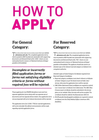 National Institute of Design. Admission Brochure. 24.
The application form may be downloaded from our website
admissions.nid .edu. The completed application forms
may be posted to NID/handed over physically with supporting
documents and Demand Draft of Rs. 1,500/- drawn on any
nationalized bank in favour of ‘National Institute of Design’
payable at Ahmedabad.
The application form may be downloaded from our website
admissions.nid .edu. The completed application forms
may be posted to NID/handed over physically with supporting
documents and Demand Draft of Rs. 750/- drawn on any
nationalized bank in favour of ‘National Institute of Design’
payable at Ahmedabad. The applicant should also send in an
attested copy of the relevant reserved category certificate from
competent authority.
Attested copies of Caste/Category Certificates required from
Reserved Category Candidates:
•	 Reserved category candidates must attach relevant certificates
of Caste/ Category as per the Government of India rules/
format, otherwise the application form will be rejected.
•	 OBC (Other Backward Class) candidates are required to submit
non-creamy layer certificate from Collectorate. The OBC (Non
Creamy Layer) certificate should be submitted in the format
given on our website. Other formats will not be accepted. The
certificate should be valid for the financial year 2013-14.
•	 PH (Physically Handicapped) candidates are required to submit
certificate from the Chief Medical Officer (minimum 40%
disability).
For Reserved
Category:
For General
Category:
Incomplete or incorrectly
filled application forms or
forms not satisfying eligibility
criteria or forms without
required fees will be rejected.
Those applying for two PGDPD disciplines must send two
separate application forms along with two separate sets of
documents and two separate deman drafts. Any application form
not accompanied with set of relevant documents will be rejected.
The application form fee (`1,500 / 750) for rejected applications
will not be refunded. No official communication will be made
regarding rejected application forms.
 