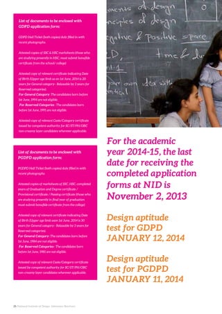 25. National Institute of Design. Admission Brochure.
List of documents to be enclosed with
GDPD application form:
GDPD Hall Ticket (both copies) duly filled in with
recent photographs.
Attested copies of SSC & HSC marksheets (those who
are studying presently in HSC, must submit bonafide
certificate from the school/ college)
Attested copy of relevant certificate indicating Date
of Birth (Upper age limit as on 1st June, 2014 is 20
years for General category– Relaxable by 3 years for
Reserved categories).
For General Category: The candidates born before
1st June, 1994 are not eligible.
For Reserved Categories : The candidates born
before 1st June, 1991 are not eligible.
Attested copy of relevant Caste/Category certificate
issued by competent authority for SC/ST/PH/OBC
non-creamy layer candidates wherever applicable.
For the academic
year 2014-15, the last
date for receiving the
completed application
forms at NID is
November 2, 2013
Design aptitude
test for GDPD
JANUARY 12, 2014
Design aptitude
test for PGDPD
JANUARY 11, 2014
List of documents to be enclosed with
PGDPD application form:
PGDPD Hall Ticket (both copies) duly filled in with
recent photographs
Attested copies of marksheets of SSC, HSC, completed
years of Graduation and Degree certificate /
Provisional certificate / Passing certificate (those who
are studying presently in final year of graduation
must submit bonafide certificate from the college)
Attested copy of relevant certificate indicating Date
of Birth (Upper age limit ason 1st June, 2014 is 30
years for General category– Relaxable by 3 years for
Reserved categories).
For General Category: The candidates born before
1st June, 1984 are not eligible.
For Reserved Categories : The candidates born
before 1st June, 1981 are not eligible.
Attested copy of relevant Caste/Category certificate
issued by competent authority for SC/ST/PH/OBC
non-creamy layer candidates wherever applicable.
 