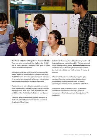 National Institute of Design. Admission Brochure. 26.
Hall Ticket/ Call Letter will be posted by December 10, 2013.
Those who do not receive the call letters by December 31, 2013
may get in touch with NID’s Admissions Cell at phone (079) 2662
3462 or email admissions@nid.edu
Admission is on the basis of NID’s method of selection, which
extends beyond the students previous academic qualifications.
The NID Admission Committee systematically seeks evidence of
the perception, attitude, aptitude, achievement and motivation
essential for a challenging and satisfying design career.
The objective of the tests and the interviews is to ascertain the
above qualities. Design Aptitude Test (DAT) shall be conducted
at various centres. Based on the scores obtained in these tests,
candidates will be shortlisted and called for the second phase.
The second phase of the admission procedure will consist of
studio tests followed by personal interviews at Ahmedabad,
Bengaluru and Gandhinagar.
Call letters for the second phase of the admission procedure will
be posted by second week of March, 2014. This information will
also be available on NID’s website admissions.nid.edu. All those
candidates called for the second phase are required to attend
the studio tests and interview, which completes the process of
selection.
The norms for the selection are the sole prerogative of the
Admission Committee and the decision of the Admission
Committee and the Management in any of the matters
concerning the admission process and selection will be final.
Any direct or indirect attempt to influence the admission
committee or its members, academic office bearers or
management will lead to the automatic disqualification of the
candidate(s).
 
