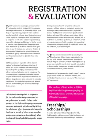 29. National Institute of Design. Admission Brochure.
A number of Freeships/ Scholarships offered by NID,
Ford Foundation and Government of India Scholarships are
available to the deserving and disadvantaged candidates.
Freeships/
Scholarships
The medium of instruction in NID is
English and all aspirants applying to
NID must possess working knowledge
of English language.
PGDPD candidates selected for admission will be
intimated by April 23, 2014 and GDPD candidates
selected for admission will be intimated by May 6, 2014.
They are required to pay fees for the entire academic
year (by Bank Draft in favour of the National Institute of
Design payable at Ahmedabad) along with their letters
of acceptance as well as the rules and regulations duly
endorsed by individual candidate and by his/ her parent
or guardian. These documents and the payment must
reach the Institute by the date as indicated in the offer
letter. In case the Institute does not receive the letter of
acceptance and the payment as aforesaid, by the date
indicated, the offer of admission will stand withdrawn
and the available seat will be offered to those in the
waiting list.
GDPD candidates are required to submit attested
copies of certificate and marksheets at the time of
joining NID. PGDPD candidates who are waiting for
the results of their qualifying examinations will be
offered provisional admission into the programme. The
Graduate Diploma Programme students are admitted
only into the Foundation Programme and their entry into
different design domains is not automatic. On successful
completion of the Foundation Programme, the Semester
Jury will recommend the final decision on the specific
design domain.
All students are required to be present
for the Orientation Programme and no
exceptions can be made. Failure to be
present at the Orientation programme may
mean an automatic withdrawal by NID of
its admission offer. Students who leave the
Institute in search of other career or other
programmes elsewhere, immediately after
joining will be refunded the deposits as per
rules.
Existing students who wish to register in subsequent
semesters will have to do so by paying their semester fees
according to the academic calendar. Fees is payable by
Demand Draft before the commencement of each semester.
Students who leave NID or who are asked to leave NID for
whatever reasons will not be entitled to any refund of fees. A
student can be given leave of absence for a maximum period
of one academic year on health grounds or other exceptional
circumstances. During this period, the student will have to pay
his/ her tuition fee for the entire year.
NID has evolved a unique system of evaluating the
knowledge and skills a student acquires during his/
her stay at the Institute. The evaluation of the student is
through critiques, qualitative feedback and specific award of
grades and credits. The overall aim is to enable each student
to develop his/her strengths and the areas in which his/her
achievement needs to be further enhanced.
Evaluation thus becomes a review of each student’s progress
judged against his/her own ability and potential, and
standard and objectives set for each course. This encourages
self improvement.
 
