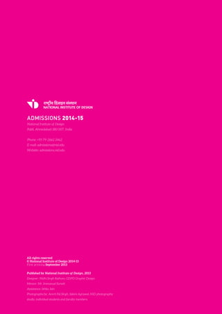National Institute of Design. Admission Brochure. 31.
All rights reserved
© National Institute of Design 2014-15
First printing September 2013
Published by National Institute of Design, 2013
Designer: Nidhi Singh Rathore, GDPD Graphic Design
Mentor: Mr. Immanuel Suresh
Assistance: Ishita Jain
Photographs by: Amrit Pal Singh, Saloni Agrawal, NID photography
studio, individual students and faculty members.
ADMISSIONS 2014-15
National Institute of Design
Paldi, Ahmedabad 380 007, India.
Phone: +91-79-2662 3462
E-mail: admissions@nid.edu
Website: admissions.nid.edu
 