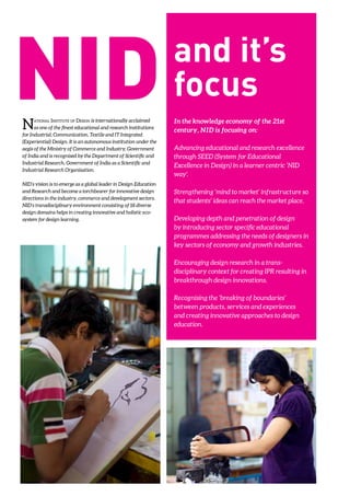 National Institute of Design is internationally acclaimed
as one of the finest educational and research institutions
for Industrial, Communication, Textile and IT Integrated
(Experiential) Design. It is an autonomous institution under the
aegis of the Ministry of Commerce and Industry, Government
of India and is recognised by the Department of Scientific and
Industrial Research, Government of India as a Scientific and
Industrial Research Organisation.
NID’s vision is to emerge as a global leader in Design Education
and Research and become a torchbearer for innovative design
directions in the industry, commerce and development sectors.
NID’s transdisciplinary environment consisting of 18 diverse
design domains helps in creating innovative and holistic eco-
system for design learning.
In the knowledge economy of the 21st
century, NID is focusing on:
Advancing educational and research excellence
through SEED (System for Educational
Excellence in Design) in a learner centric ‘NID
way’.
Strengthening ‘mind to market’ infrastructure so
that students’ ideas can reach the market place.
Developing depth and penetration of design
by introducing sector specific educational
programmes addressing the needs of designers in
key sectors of economy and growth industries.
Encouraging design research in a trans-
disciplinary context for creating IPR resulting in
breakthrough design innovations.
Recognising the ‘breaking of boundaries’
between products, services and experiences
and creating innovative approaches to design
education.
 