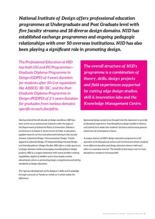 National Institute of Design. Admission Brochure. 2.
Having entered the 6th decade of design excellence, NID has
been active as an autonomous institute under the aegis of
the Department of Industrial Policy & Promotion, Ministry
of Commerce & Industry, Government of India; in education,
applied research, service and advanced training in five faculty
streams, Industrial Design, Communication Design, Textile,
Apparel & Lifestyle Design, IT Integrated (Experiential) Design
and Interdisciplinary Design Studies. NID offers a wide spectrum
of design domains while encouraging transdisciplinary design
projects. NID is a unique institution with many problem-solving
capabilities, depths of intellect and a time-tested creative
educational culture in promoting design competencies and setting
standards of design education.
The rigorous development of the designer’s skills and knowledge
through a process of ‘hands on-minds on’ is what makes the
difference.
National Institute of Design offers professional education
programmes at Undergraduate and Post Graduate level with
five faculty streams and 18 diverse design domains. NID has
established exchange programmes and ongoing pedagogic
relationships with over 50 overseas institutions. NID has also
been playing a significant role in promoting design.
Sponsored design projects are brought into the classroom to provide
professional experience. Interdisciplinary design studies in Science
and Liberal Arts widen the students’ horizons and increase general
awareness of contemporary issues.
A unique feature of NID’s design education programme is the
openness of its educational culture and environment where students
from different faculties and design domains interact with each
other in a seamless manner. The benefit of learning in such a trans-
disciplinary context is immeasurable.
The Professional Education at NID
has both UG and PG Programmes—
Graduate Diploma Programme in
Design (GDPD) of 4 years duration
for students after 10+2 or equivalent
like AISSCE/ IB/ ISC, and the Post-
Graduate Diploma Programme in
Design (PGDPD) of 2 ½ years duration
for graduates from various domains
specific to each discipline.
The overall structure of NID’s
programme is a combination of
theory, skills, design projects
and field experiences supported
by cutting edge design studios,
skill & innovation labs and the
Knowledge Management Centre.
 