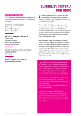 3. National Institute of Design. Admission Brochure.
MAIN CAMPUS, AHMEDABAD
This 4-year intensive professional UG programme is offered
in the following areas of specialisation at the Main Campus,
Ahmedabad–
FACULTY OF INDUSTRIAL DESIGN
Product Design
Furniture & Interior Design
Ceramic & Glass Design
FACULTY OF COMMUNICATION DESIGN
Graphic Design
Animation Film Design
Film & Video Communication
Exhibition (Spatial) Design
FACULTY OF TEXTILE, APPAREL AND LIFESTYLE
ACCESSORY DESIGN
Textile Design
Projected Number of seats in GDPD: 100
(Includes reserved categories)
The GRADUATE DIPLOMA PROGRAMME IN DESIGN
commences with a two semester rigorous Foundation
Programme followed by 3 years of specialized studies in any of
the disciplines offered in GDPD.
The one year Foundation Programme is geared towards
developing values, perspectives, sensorial skills and aesthetic
sensitivity essential for a designer in making. It introduces
students to the fundamentals of design and helps develop ways of
perception, understanding of multidisciplinary nature of design
and relationship of design with human senses and emotions,
culture, environment and ecology.
Basic design ‘studio’ courses are augmented by introductory
studies in Science and Liberal Arts. This allows the students to
develop a worldview, understanding of Indian milieu and the
socio cultural context for Design to operate. The varied inputs
over two semesters provide the necessary direction, stimuli,
facilities and experience to foster creativity and thereby help
each individual to discover their own identity and potential.
The Foundation Programme is the basis on which the remaining
design curriculum is built.
Admission is open to students who have passed or who
will appear for qualifying examinations under the
Higher Secondary (10+2) or equivalents like AISSCE/ IB/ ISC
during the academic year 2013-14. Successful candidates
shall be given admission to the academic programme,
by the institute, subject to their passing the qualifying
examinations. The medium of instruction at NID is English.
Upper age limit for candidates is 20 years (relaxable by 3
years for reserved categories) as on June 1st, 2014.
For General Category : The candidates born before 1st June,
1994 are not eligible.
For Reserved Categories : The candidates born before 1st
June, 1991 are not eligible.
Allotment of the discipline of choice at the end of
Foundation year is NOT guaranteed. Discipline allotment
takes place only at the end of the first year (Foundation
Programme), based purely on student’s performance in the
Foundation Programme and the number of seats available
in desired discipline.
ELIGIBILITY CRITERIA
FOR GDPD
 