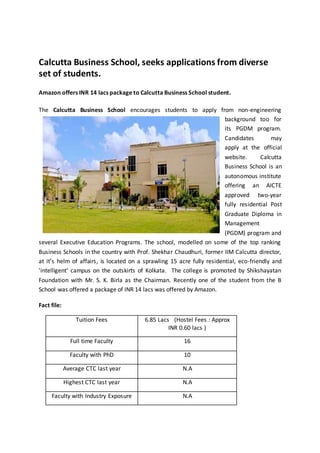 Calcutta Business School, seeks applications from diverse
set of students.
Amazon offers INR 14 lacs package to Calcutta Business School student.
The Calcutta Business School encourages students to apply from non-engineering
background too for
its PGDM program.
Candidates may
apply at the official
website. Calcutta
Business School is an
autonomous institute
offering an AICTE
approved two-year
fully residential Post
Graduate Diploma in
Management
(PGDM) program and
several Executive Education Programs. The school, modelled on some of the top ranking
Business Schools in the country with Prof. Shekhar Chaudhuri, former IIM Calcutta director,
at it’s helm of affairs, is located on a sprawling 15 acre fully residential, eco-friendly and
'intelligent' campus on the outskirts of Kolkata. The college is promoted by Shikshayatan
Foundation with Mr. S. K. Birla as the Chairman. Recently one of the student from the B
School was offered a package of INR 14 lacs was offered by Amazon.
Fact file:
Tuition Fees 6.85 Lacs (Hostel Fees : Approx
INR 0.60 lacs )
Full time Faculty 16
Faculty with PhD 10
Average CTC last year N.A
Highest CTC last year N.A
Faculty with Industry Exposure N.A
 