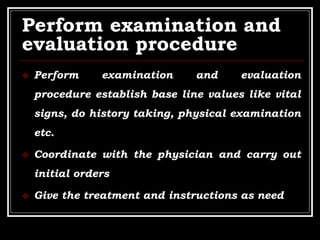 Perform examination and
evaluation procedure
 Perform examination and evaluation
procedure establish base line values like vital
signs, do history taking, physical examination
etc.
 Coordinate with the physician and carry out
initial orders
 Give the treatment and instructions as need
 