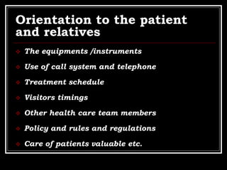 Orientation to the patient
and relatives
 The equipments /instruments
 Use of call system and telephone
 Treatment schedule
 Visitors timings
 Other health care team members
 Policy and rules and regulations
 Care of patients valuable etc.
 