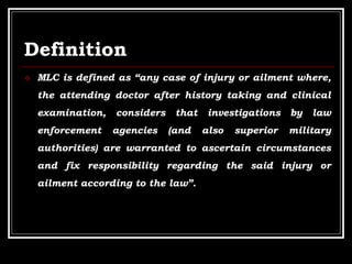 Definition
 MLC is defined as “any case of injury or ailment where,
the attending doctor after history taking and clinical
examination, considers that investigations by law
enforcement agencies (and also superior military
authorities) are warranted to ascertain circumstances
and fix responsibility regarding the said injury or
ailment according to the law”.
 