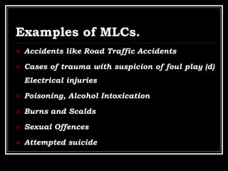 Examples of MLCs.
 Accidents like Road Traffic Accidents
 Cases of trauma with suspicion of foul play (d)
Electrical injuries
 Poisoning, Alcohol Intoxication
 Burns and Scalds
 Sexual Offences
 Attempted suicide
 