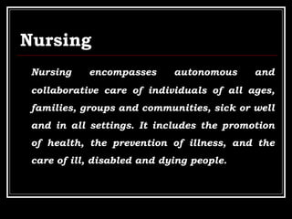 Nursing
Nursing encompasses autonomous and
collaborative care of individuals of all ages,
families, groups and communities, sick or well
and in all settings. It includes the promotion
of health, the prevention of illness, and the
care of ill, disabled and dying people.
 