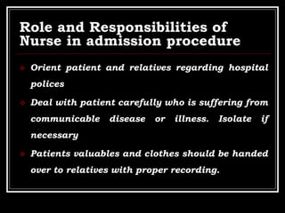 Role and Responsibilities of
Nurse in admission procedure
 Orient patient and relatives regarding hospital
polices
 Deal with patient carefully who is suffering from
communicable disease or illness. Isolate if
necessary
 Patients valuables and clothes should be handed
over to relatives with proper recording.
 